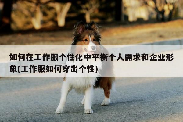 德赢vwin158_如何在工作服个性化中平衡个人需求和企业形象(工作服如何穿出个性)